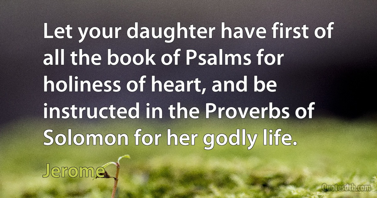 Let your daughter have first of all the book of Psalms for holiness of heart, and be instructed in the Proverbs of Solomon for her godly life. (Jerome)