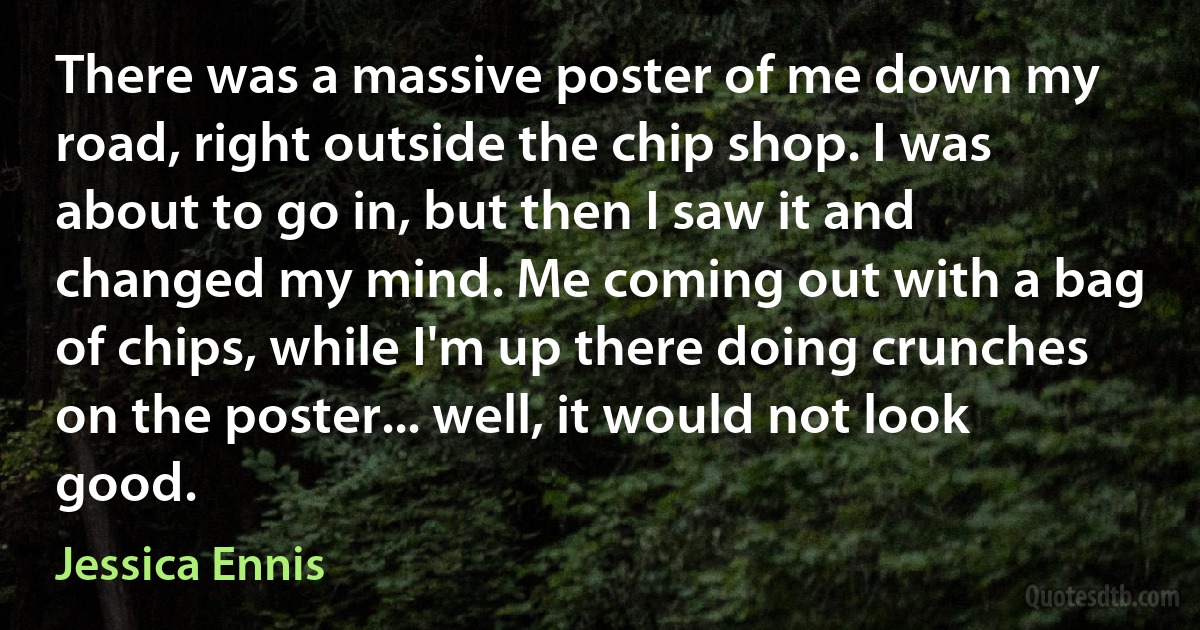 There was a massive poster of me down my road, right outside the chip shop. I was about to go in, but then I saw it and changed my mind. Me coming out with a bag of chips, while I'm up there doing crunches on the poster... well, it would not look good. (Jessica Ennis)