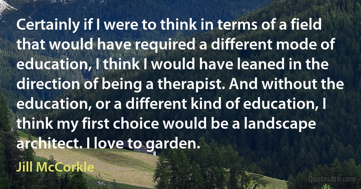 Certainly if I were to think in terms of a field that would have required a different mode of education, I think I would have leaned in the direction of being a therapist. And without the education, or a different kind of education, I think my first choice would be a landscape architect. I love to garden. (Jill McCorkle)