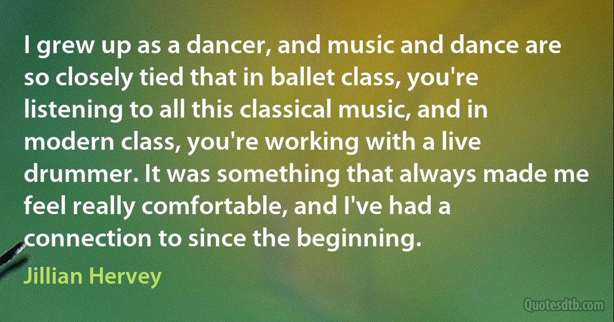 I grew up as a dancer, and music and dance are so closely tied that in ballet class, you're listening to all this classical music, and in modern class, you're working with a live drummer. It was something that always made me feel really comfortable, and I've had a connection to since the beginning. (Jillian Hervey)