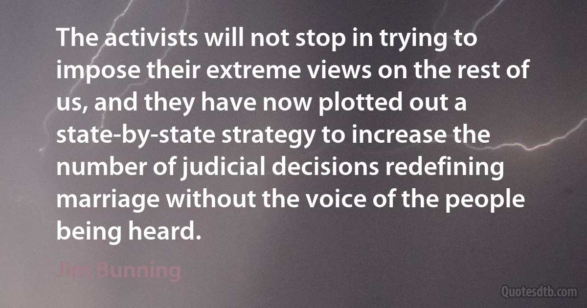 The activists will not stop in trying to impose their extreme views on the rest of us, and they have now plotted out a state-by-state strategy to increase the number of judicial decisions redefining marriage without the voice of the people being heard. (Jim Bunning)