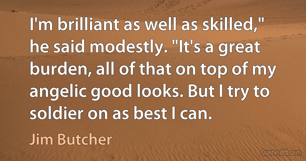 I'm brilliant as well as skilled," he said modestly. "It's a great burden, all of that on top of my angelic good looks. But I try to soldier on as best I can. (Jim Butcher)