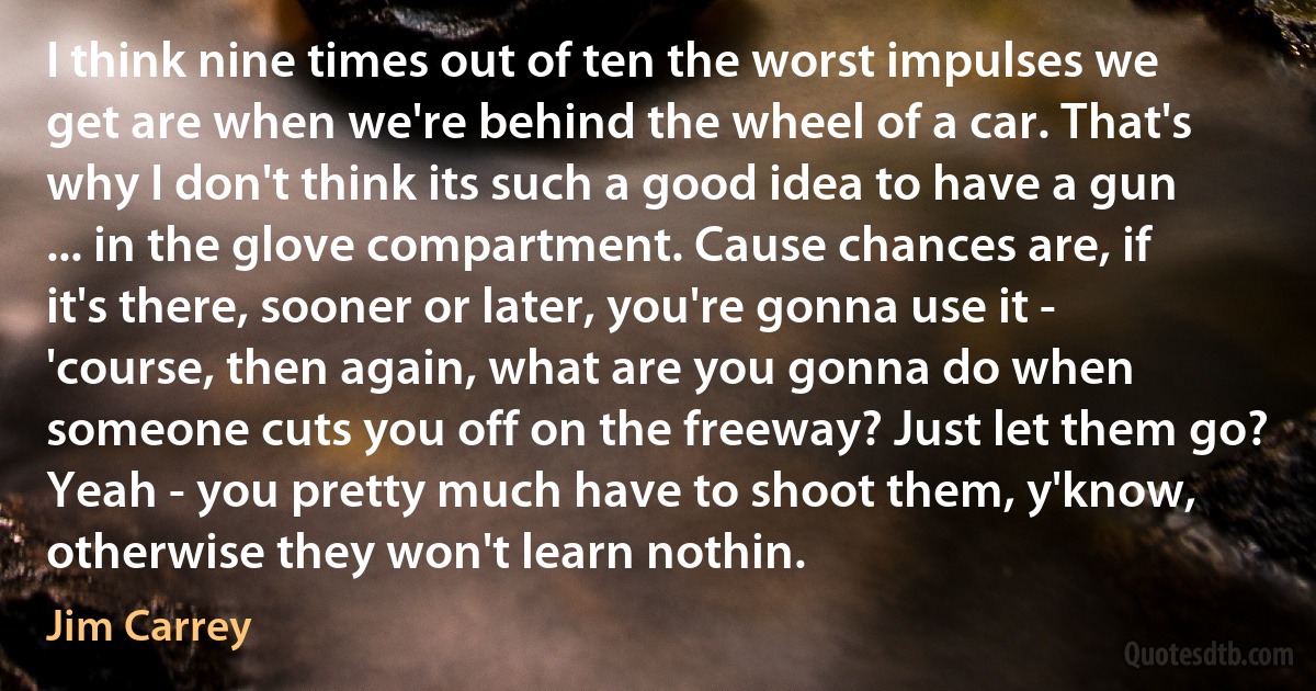 I think nine times out of ten the worst impulses we get are when we're behind the wheel of a car. That's why I don't think its such a good idea to have a gun ... in the glove compartment. Cause chances are, if it's there, sooner or later, you're gonna use it - 'course, then again, what are you gonna do when someone cuts you off on the freeway? Just let them go? Yeah - you pretty much have to shoot them, y'know, otherwise they won't learn nothin. (Jim Carrey)