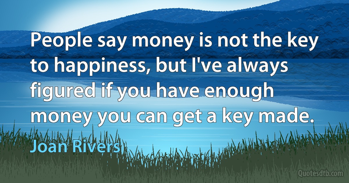 People say money is not the key to happiness, but I've always figured if you have enough money you can get a key made. (Joan Rivers)