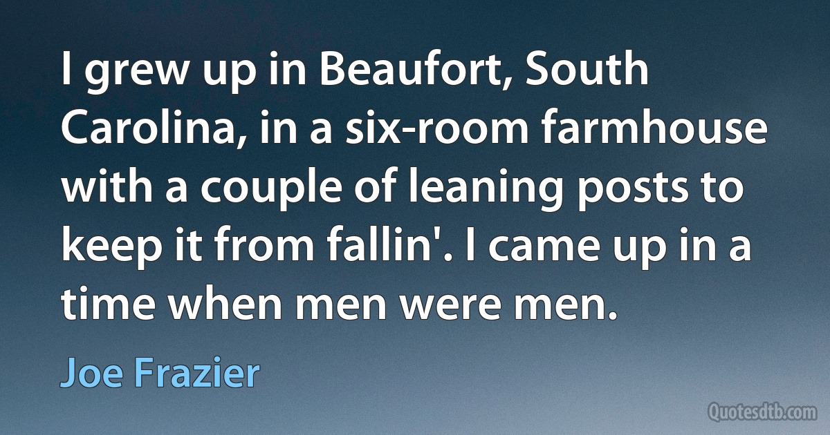 I grew up in Beaufort, South Carolina, in a six-room farmhouse with a couple of leaning posts to keep it from fallin'. I came up in a time when men were men. (Joe Frazier)