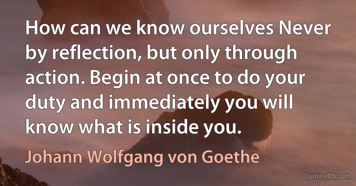 How can we know ourselves Never by reflection, but only through action. Begin at once to do your duty and immediately you will know what is inside you. (Johann Wolfgang von Goethe)