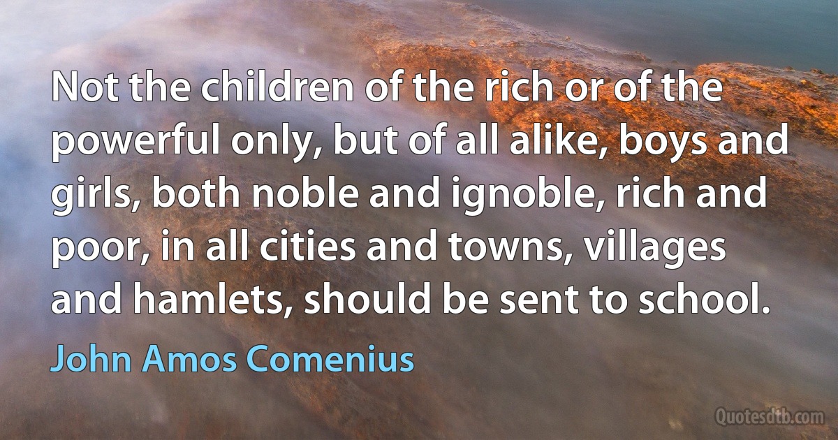 Not the children of the rich or of the powerful only, but of all alike, boys and girls, both noble and ignoble, rich and poor, in all cities and towns, villages and hamlets, should be sent to school. (John Amos Comenius)