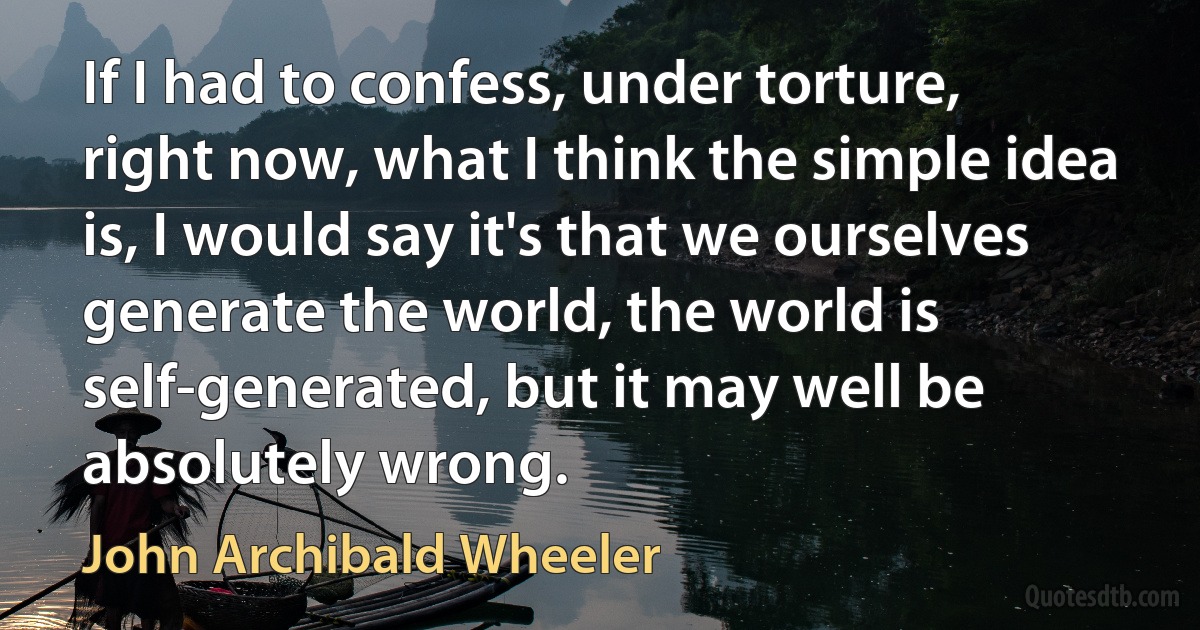 If I had to confess, under torture, right now, what I think the simple idea is, I would say it's that we ourselves generate the world, the world is self-generated, but it may well be absolutely wrong. (John Archibald Wheeler)