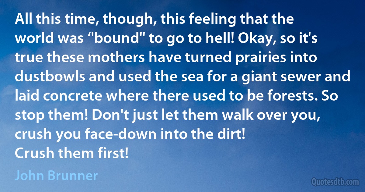 All this time, though, this feeling that the world was ‘'bound'' to go to hell! Okay, so it's true these mothers have turned prairies into dustbowls and used the sea for a giant sewer and laid concrete where there used to be forests. So stop them! Don't just let them walk over you, crush you face-down into the dirt!
Crush them first! (John Brunner)