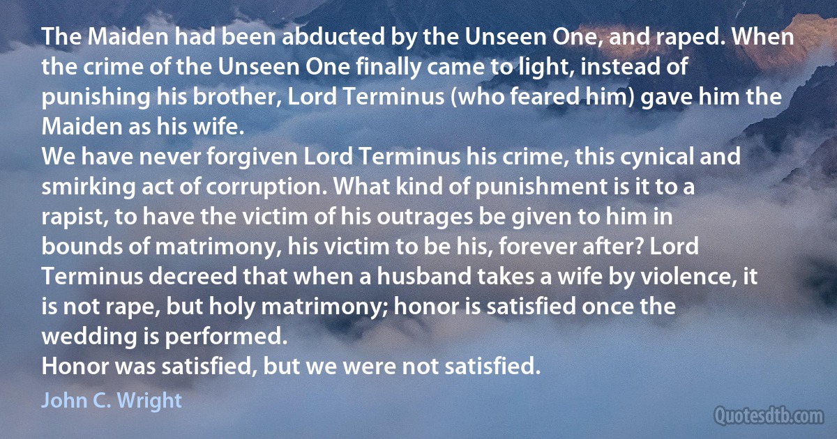 The Maiden had been abducted by the Unseen One, and raped. When the crime of the Unseen One finally came to light, instead of punishing his brother, Lord Terminus (who feared him) gave him the Maiden as his wife.
We have never forgiven Lord Terminus his crime, this cynical and smirking act of corruption. What kind of punishment is it to a rapist, to have the victim of his outrages be given to him in bounds of matrimony, his victim to be his, forever after? Lord Terminus decreed that when a husband takes a wife by violence, it is not rape, but holy matrimony; honor is satisfied once the wedding is performed.
Honor was satisfied, but we were not satisfied. (John C. Wright)