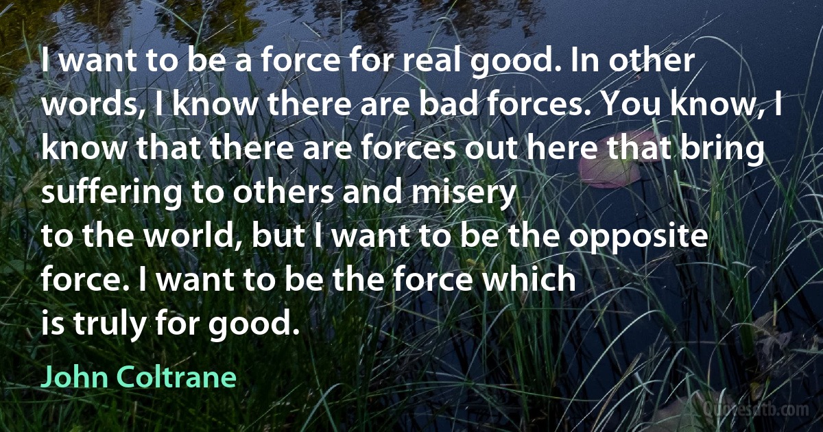 I want to be a force for real good. In other words, I know there are bad forces. You know, I
know that there are forces out here that bring suffering to others and misery
to the world, but I want to be the opposite force. I want to be the force which
is truly for good. (John Coltrane)