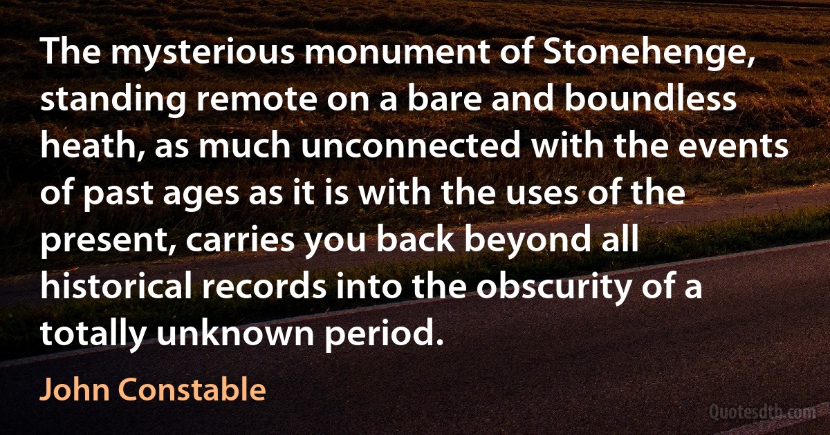 The mysterious monument of Stonehenge, standing remote on a bare and boundless heath, as much unconnected with the events of past ages as it is with the uses of the present, carries you back beyond all historical records into the obscurity of a totally unknown period. (John Constable)