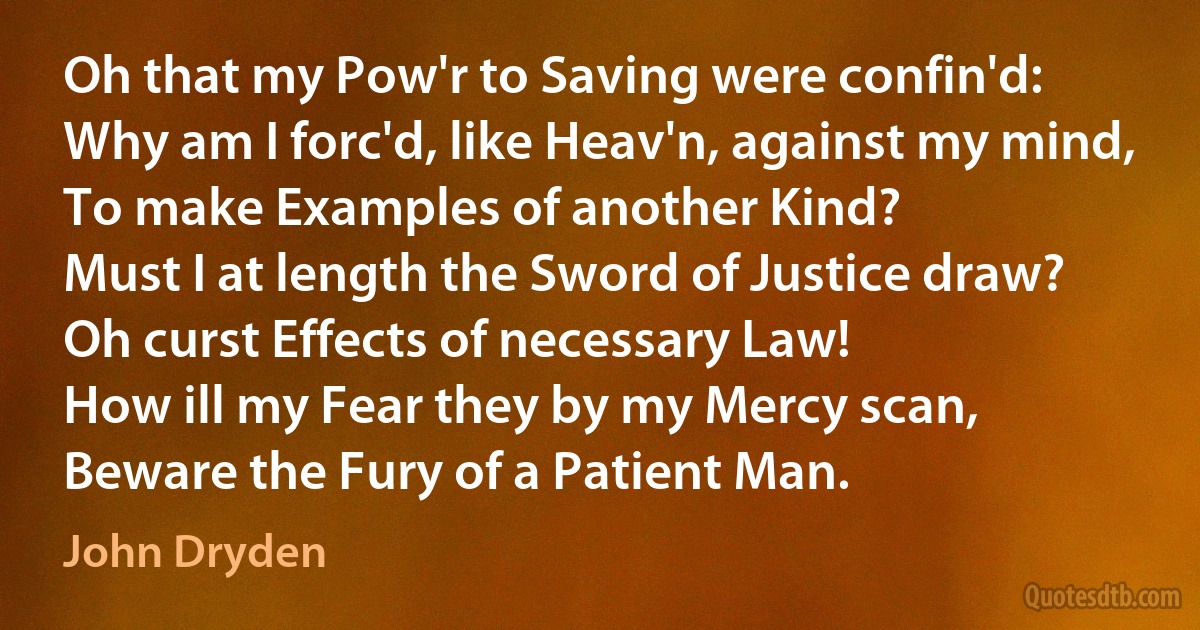 Oh that my Pow'r to Saving were confin'd:
Why am I forc'd, like Heav'n, against my mind,
To make Examples of another Kind?
Must I at length the Sword of Justice draw?
Oh curst Effects of necessary Law!
How ill my Fear they by my Mercy scan,
Beware the Fury of a Patient Man. (John Dryden)