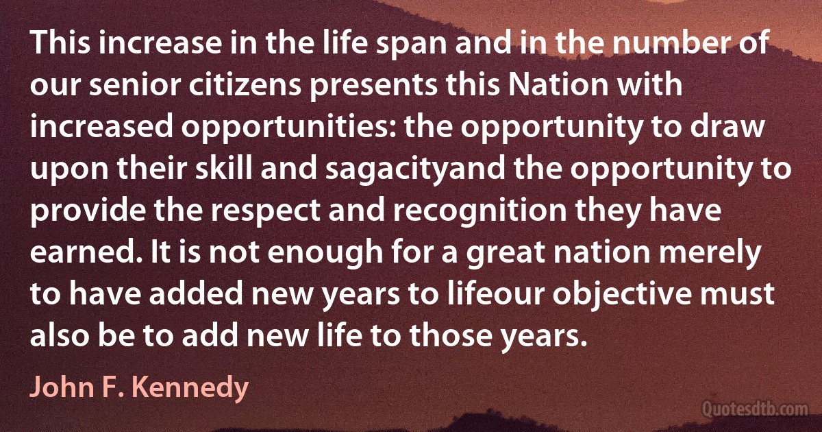 This increase in the life span and in the number of our senior citizens presents this Nation with increased opportunities: the opportunity to draw upon their skill and sagacityand the opportunity to provide the respect and recognition they have earned. It is not enough for a great nation merely to have added new years to lifeour objective must also be to add new life to those years. (John F. Kennedy)