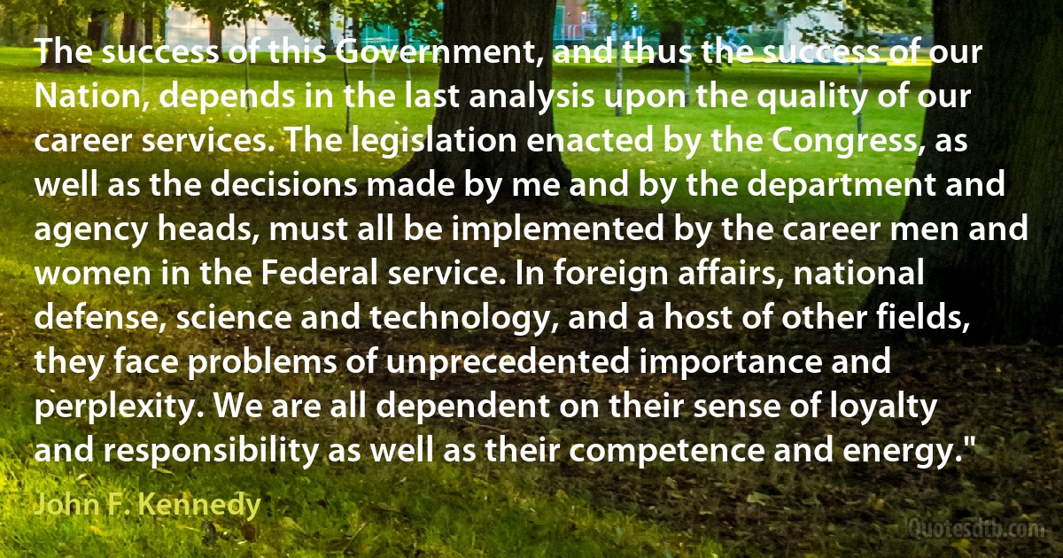 The success of this Government, and thus the success of our Nation, depends in the last analysis upon the quality of our career services. The legislation enacted by the Congress, as well as the decisions made by me and by the department and agency heads, must all be implemented by the career men and women in the Federal service. In foreign affairs, national defense, science and technology, and a host of other fields, they face problems of unprecedented importance and perplexity. We are all dependent on their sense of loyalty and responsibility as well as their competence and energy." (John F. Kennedy)