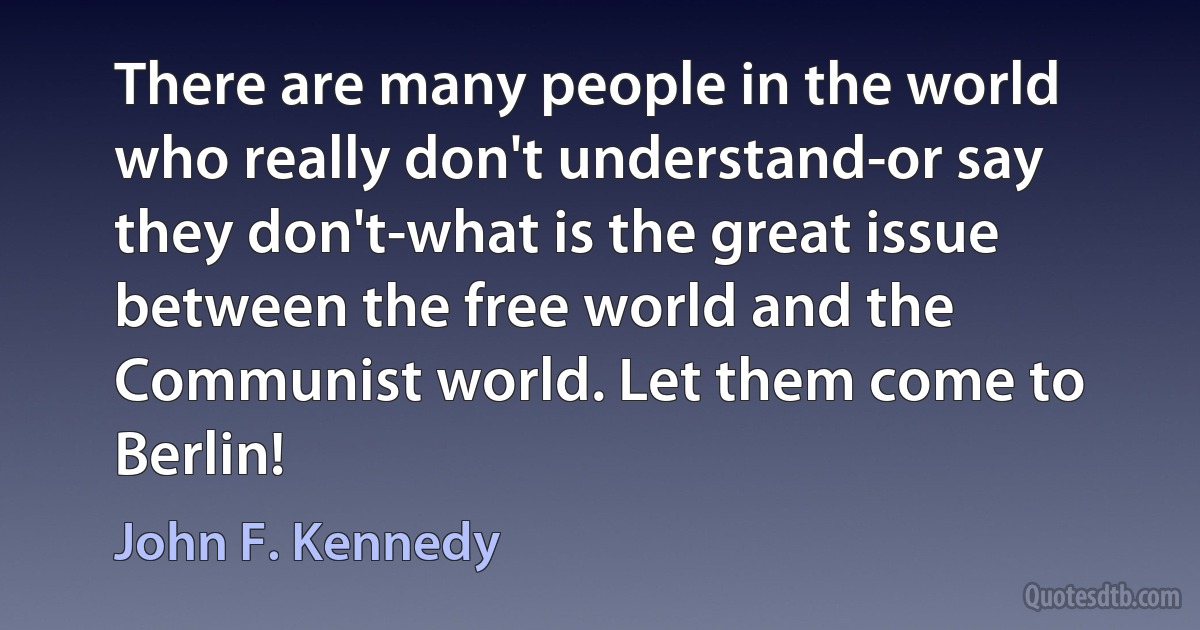 There are many people in the world who really don't understand-or say they don't-what is the great issue between the free world and the Communist world. Let them come to Berlin! (John F. Kennedy)