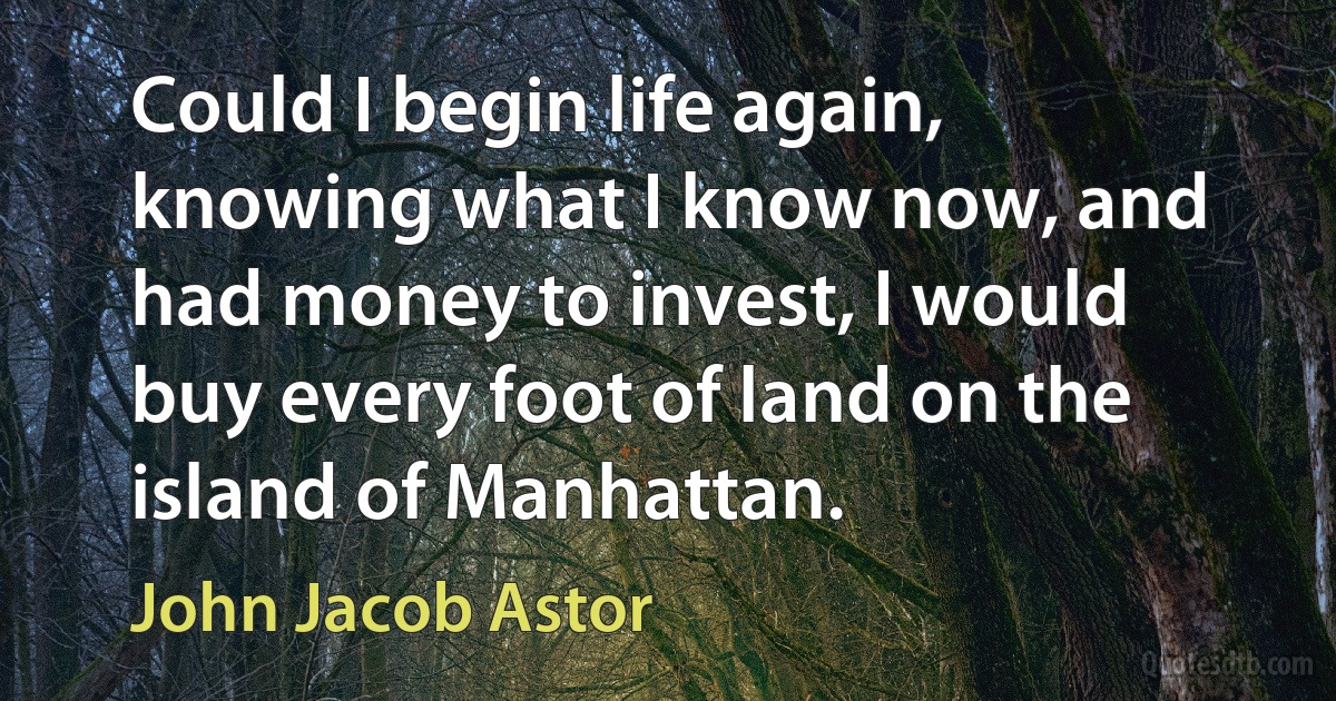 Could I begin life again, knowing what I know now, and had money to invest, I would buy every foot of land on the island of Manhattan. (John Jacob Astor)