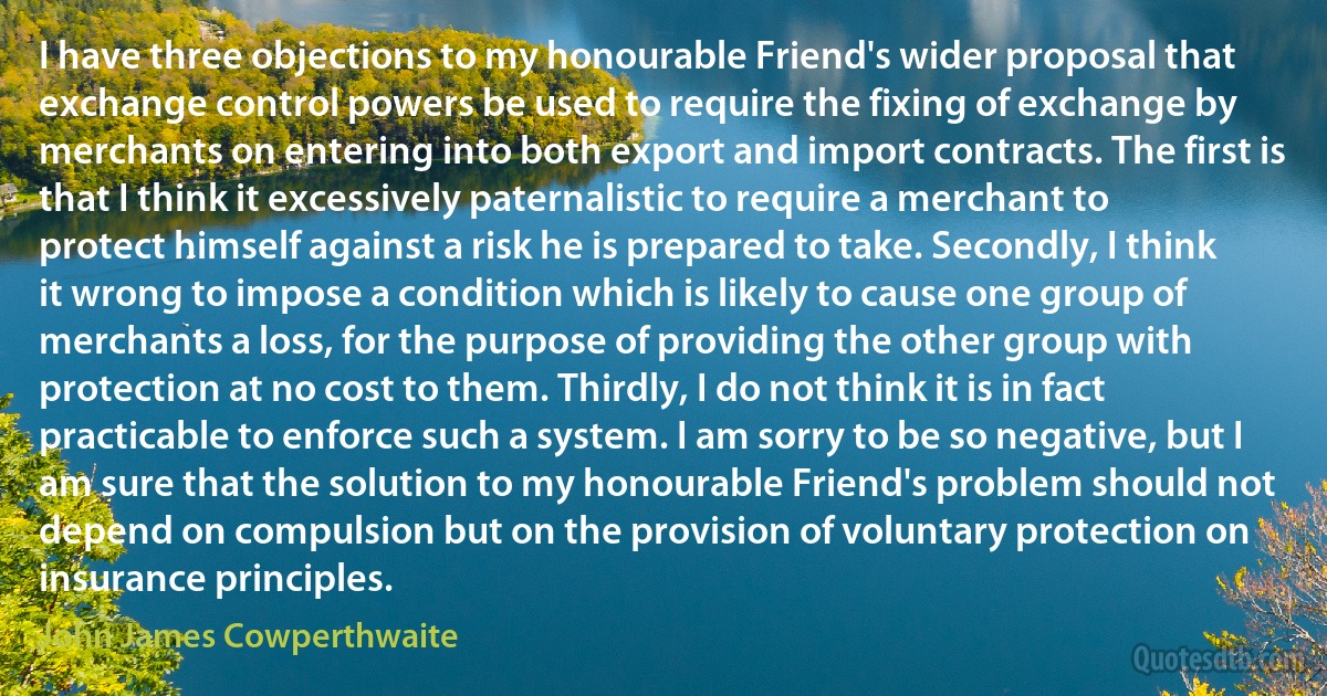 I have three objections to my honourable Friend's wider proposal that exchange control powers be used to require the fixing of exchange by merchants on entering into both export and import contracts. The first is that I think it excessively paternalistic to require a merchant to protect himself against a risk he is prepared to take. Secondly, I think it wrong to impose a condition which is likely to cause one group of merchants a loss, for the purpose of providing the other group with protection at no cost to them. Thirdly, I do not think it is in fact practicable to enforce such a system. I am sorry to be so negative, but I am sure that the solution to my honourable Friend's problem should not depend on compulsion but on the provision of voluntary protection on insurance principles. (John James Cowperthwaite)