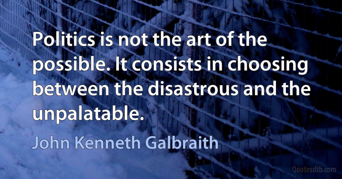 Politics is not the art of the possible. It consists in choosing between the disastrous and the unpalatable. (John Kenneth Galbraith)