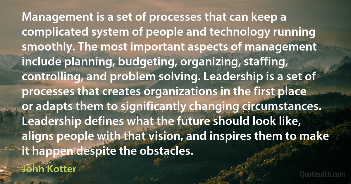 Management is a set of processes that can keep a complicated system of people and technology running smoothly. The most important aspects of management include planning, budgeting, organizing, staffing, controlling, and problem solving. Leadership is a set of processes that creates organizations in the first place or adapts them to significantly changing circumstances. Leadership defines what the future should look like, aligns people with that vision, and inspires them to make it happen despite the obstacles. (John Kotter)