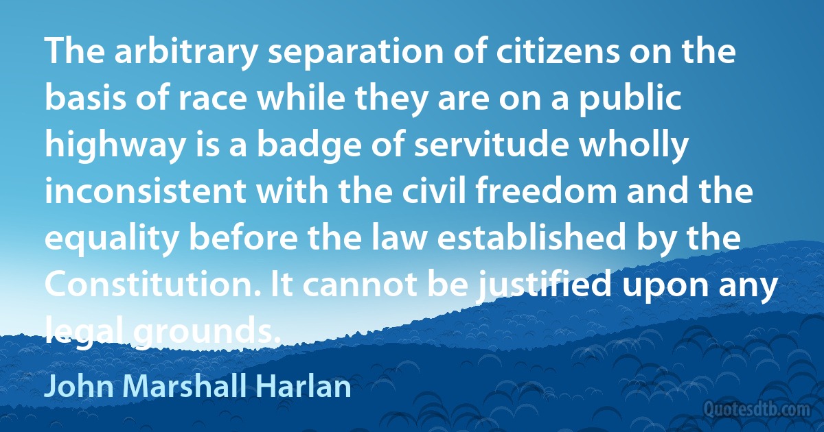 The arbitrary separation of citizens on the basis of race while they are on a public highway is a badge of servitude wholly inconsistent with the civil freedom and the equality before the law established by the Constitution. It cannot be justified upon any legal grounds. (John Marshall Harlan)