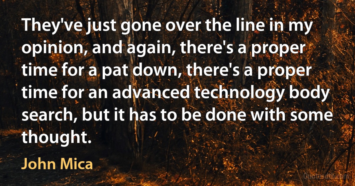 They've just gone over the line in my opinion, and again, there's a proper time for a pat down, there's a proper time for an advanced technology body search, but it has to be done with some thought. (John Mica)