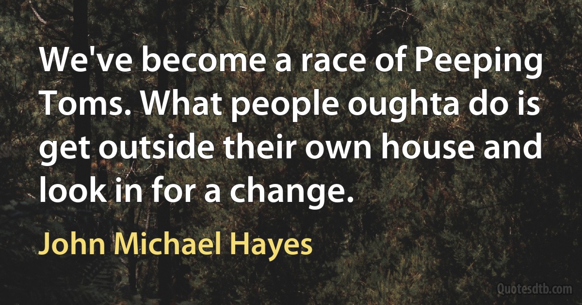 We've become a race of Peeping Toms. What people oughta do is get outside their own house and look in for a change. (John Michael Hayes)