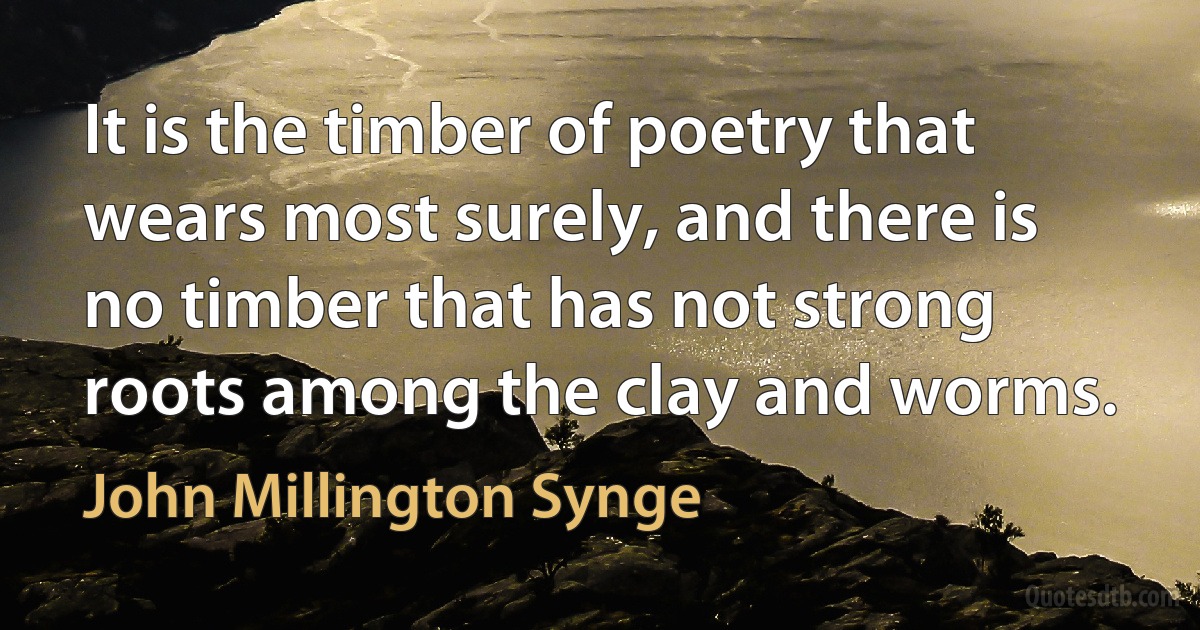 It is the timber of poetry that wears most surely, and there is no timber that has not strong roots among the clay and worms. (John Millington Synge)