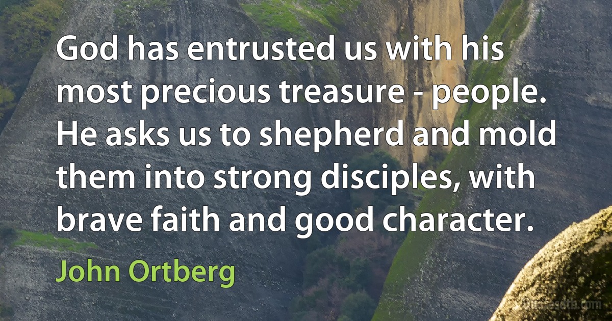 God has entrusted us with his most precious treasure - people. He asks us to shepherd and mold them into strong disciples, with brave faith and good character. (John Ortberg)