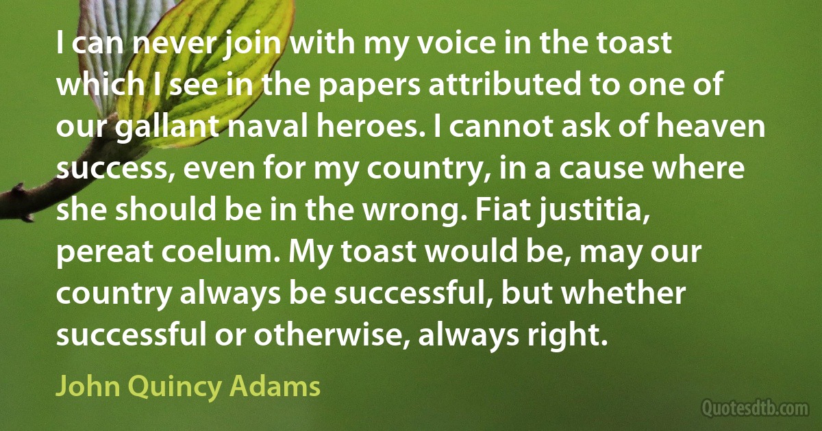 I can never join with my voice in the toast which I see in the papers attributed to one of our gallant naval heroes. I cannot ask of heaven success, even for my country, in a cause where she should be in the wrong. Fiat justitia, pereat coelum. My toast would be, may our country always be successful, but whether successful or otherwise, always right. (John Quincy Adams)