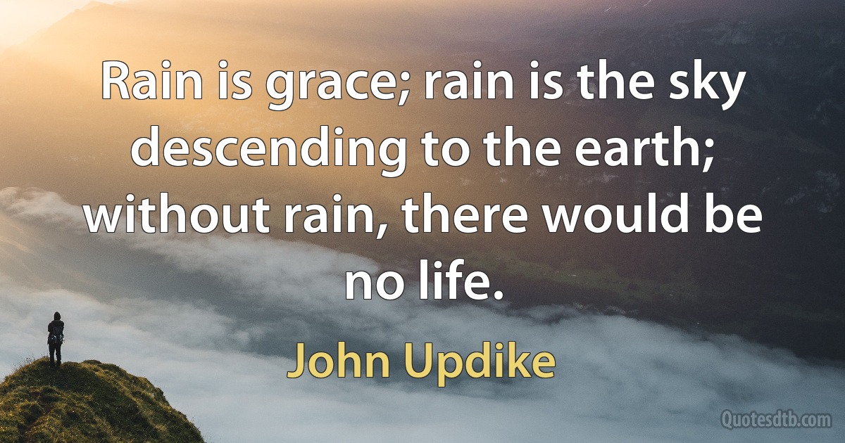 Rain is grace; rain is the sky descending to the earth; without rain, there would be no life. (John Updike)