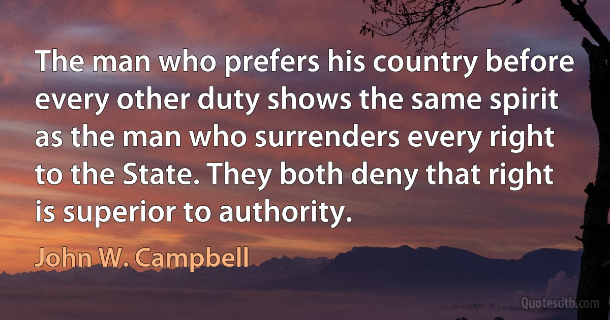 The man who prefers his country before every other duty shows the same spirit as the man who surrenders every right to the State. They both deny that right is superior to authority. (John W. Campbell)