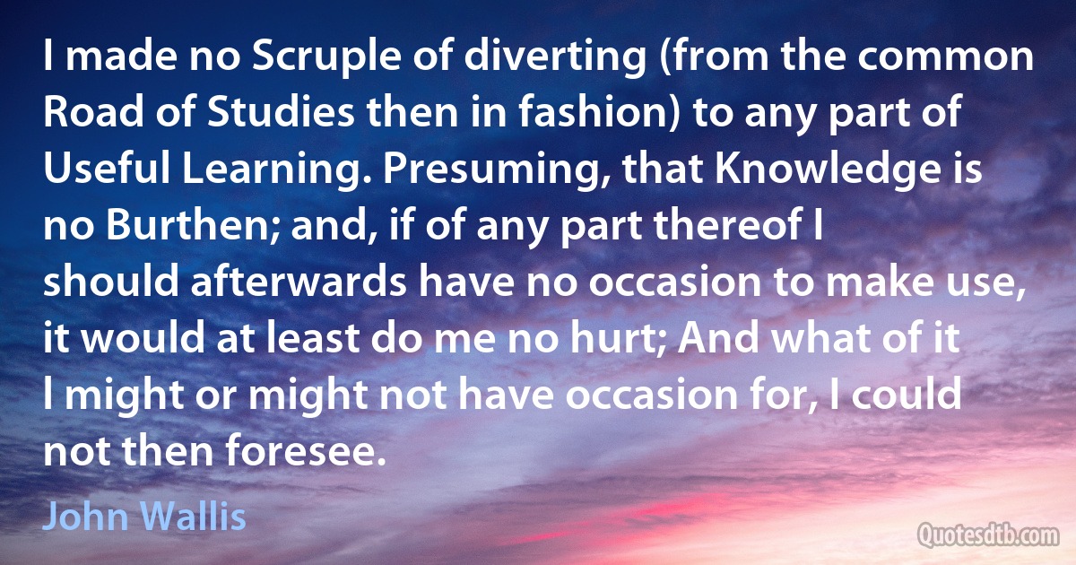 I made no Scruple of diverting (from the common Road of Studies then in fashion) to any part of Useful Learning. Presuming, that Knowledge is no Burthen; and, if of any part thereof I should afterwards have no occasion to make use, it would at least do me no hurt; And what of it l might or might not have occasion for, I could not then foresee. (John Wallis)