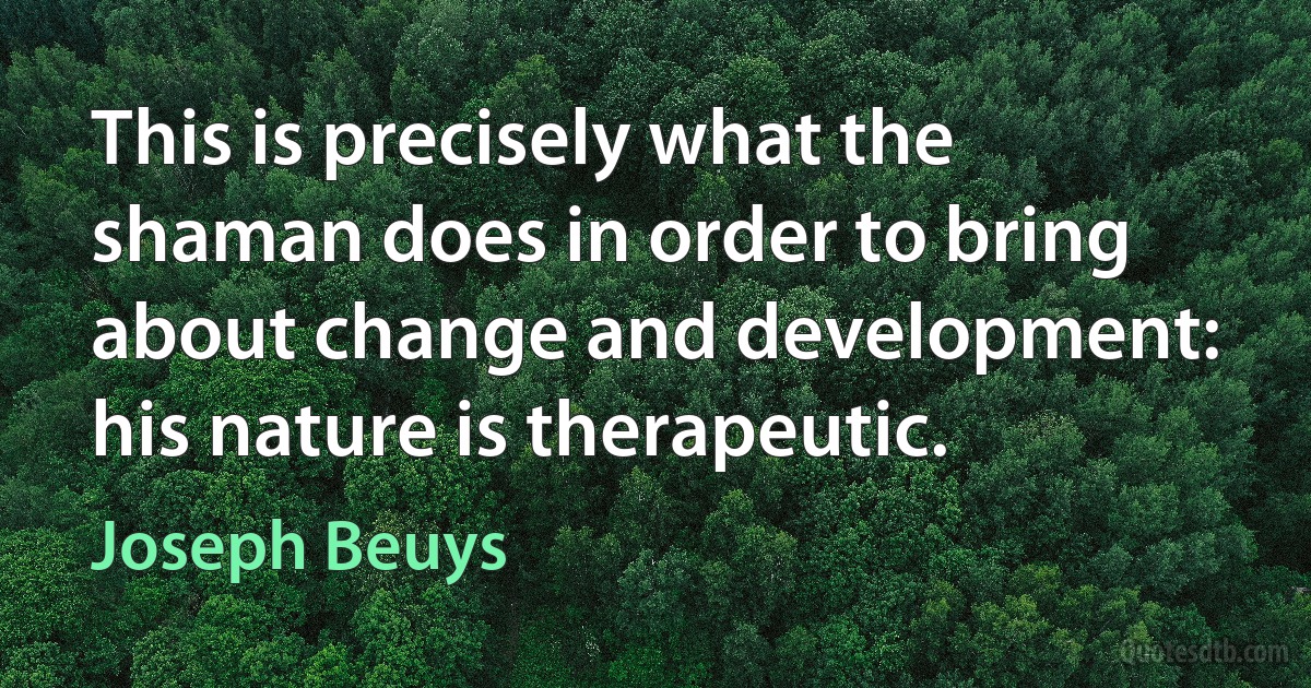 This is precisely what the shaman does in order to bring about change and development: his nature is therapeutic. (Joseph Beuys)