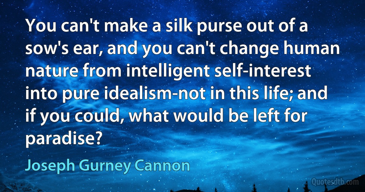 You can't make a silk purse out of a sow's ear, and you can't change human nature from intelligent self-interest into pure idealism-not in this life; and if you could, what would be left for paradise? (Joseph Gurney Cannon)