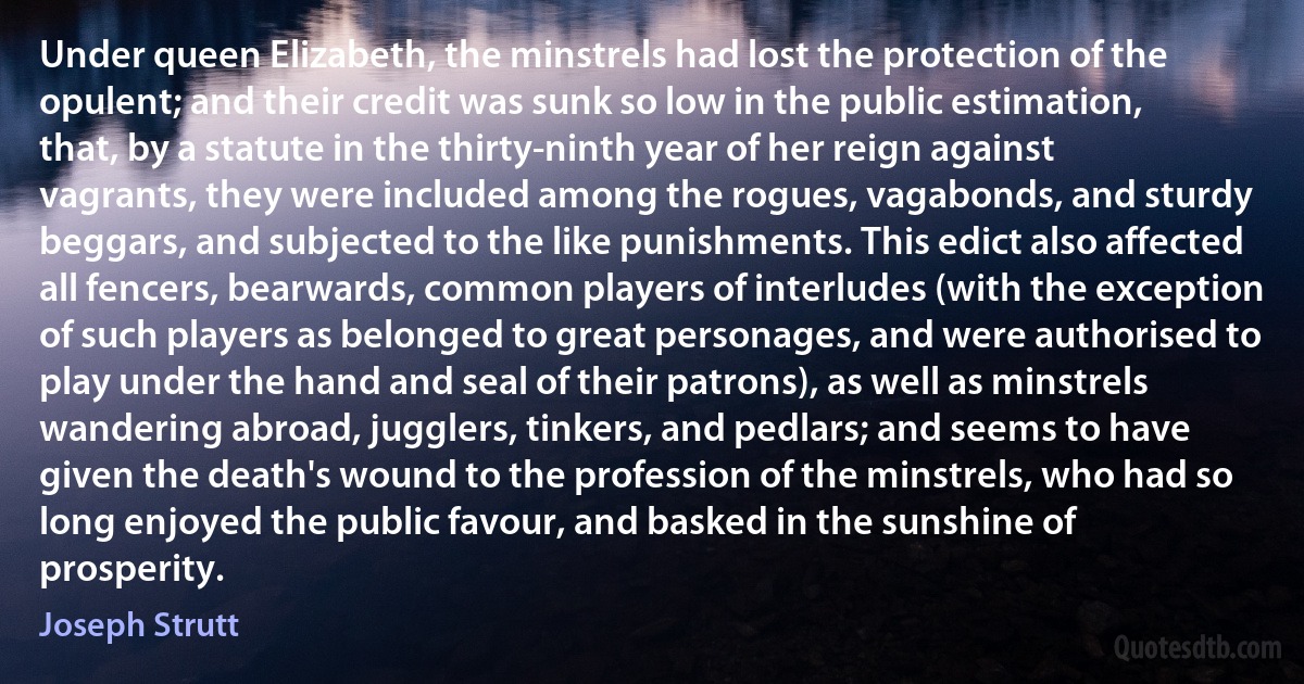 Under queen Elizabeth, the minstrels had lost the protection of the opulent; and their credit was sunk so low in the public estimation, that, by a statute in the thirty-ninth year of her reign against vagrants, they were included among the rogues, vagabonds, and sturdy beggars, and subjected to the like punishments. This edict also affected all fencers, bearwards, common players of interludes (with the exception of such players as belonged to great personages, and were authorised to play under the hand and seal of their patrons), as well as minstrels wandering abroad, jugglers, tinkers, and pedlars; and seems to have given the death's wound to the profession of the minstrels, who had so long enjoyed the public favour, and basked in the sunshine of prosperity. (Joseph Strutt)