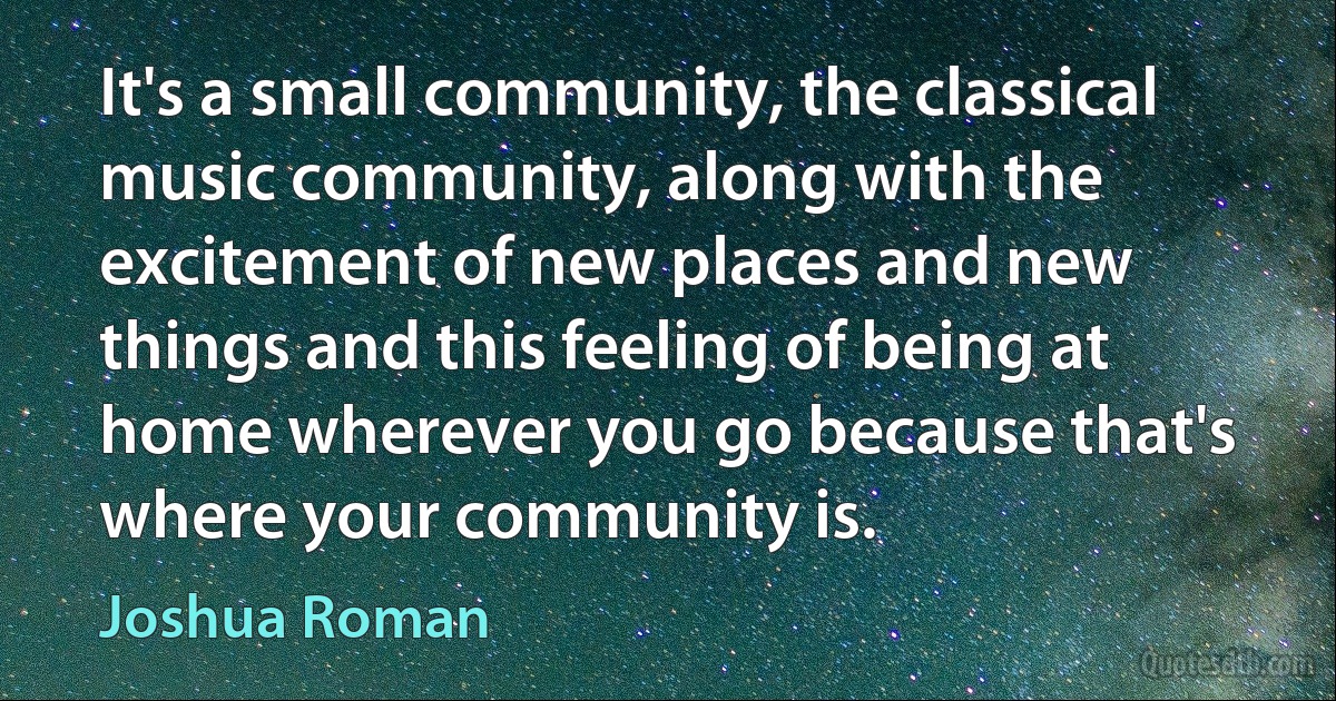 It's a small community, the classical music community, along with the excitement of new places and new things and this feeling of being at home wherever you go because that's where your community is. (Joshua Roman)