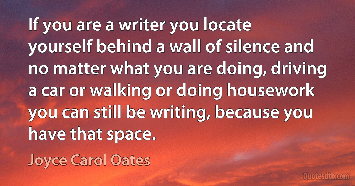 If you are a writer you locate yourself behind a wall of silence and no matter what you are doing, driving a car or walking or doing housework you can still be writing, because you have that space. (Joyce Carol Oates)