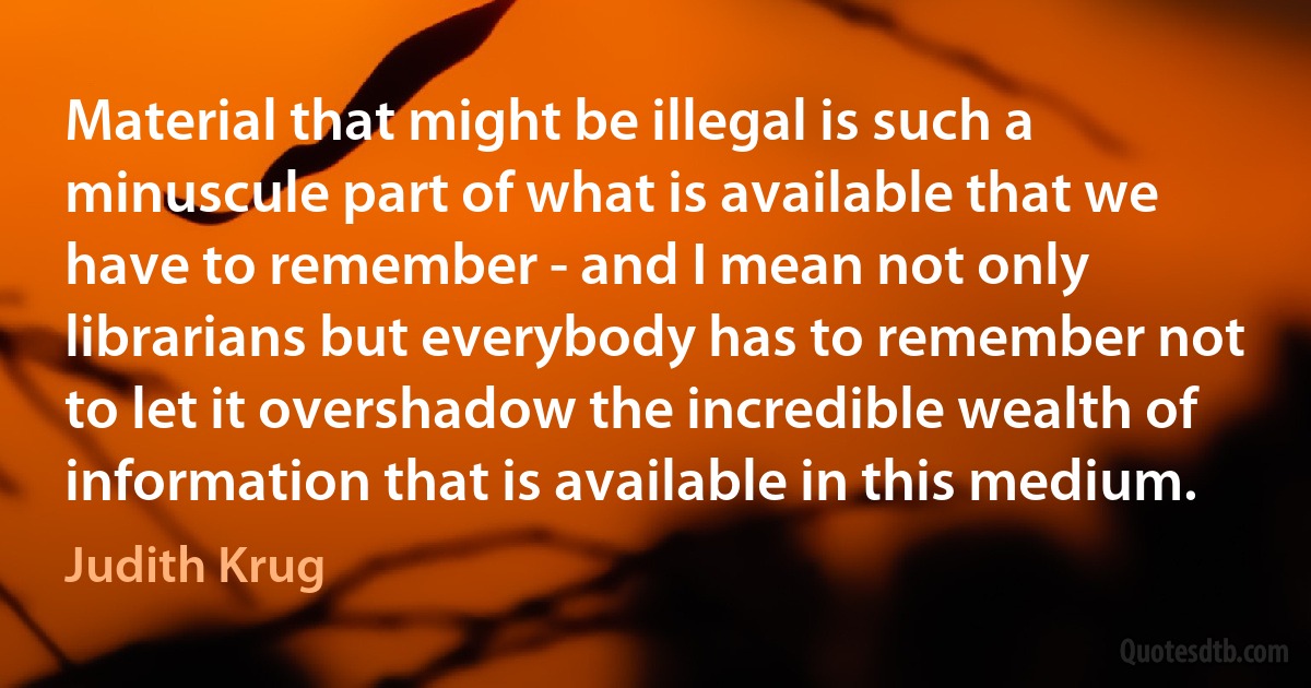 Material that might be illegal is such a minuscule part of what is available that we have to remember - and I mean not only librarians but everybody has to remember not to let it overshadow the incredible wealth of information that is available in this medium. (Judith Krug)