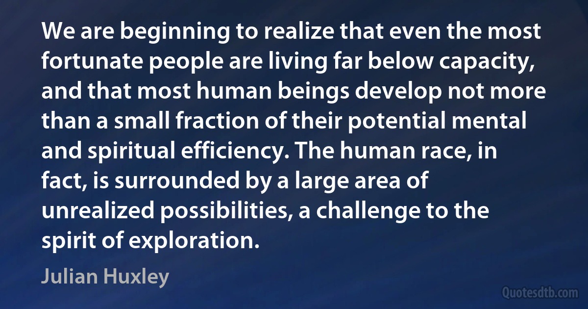 We are beginning to realize that even the most fortunate people are living far below capacity, and that most human beings develop not more than a small fraction of their potential mental and spiritual efficiency. The human race, in fact, is surrounded by a large area of unrealized possibilities, a challenge to the spirit of exploration. (Julian Huxley)