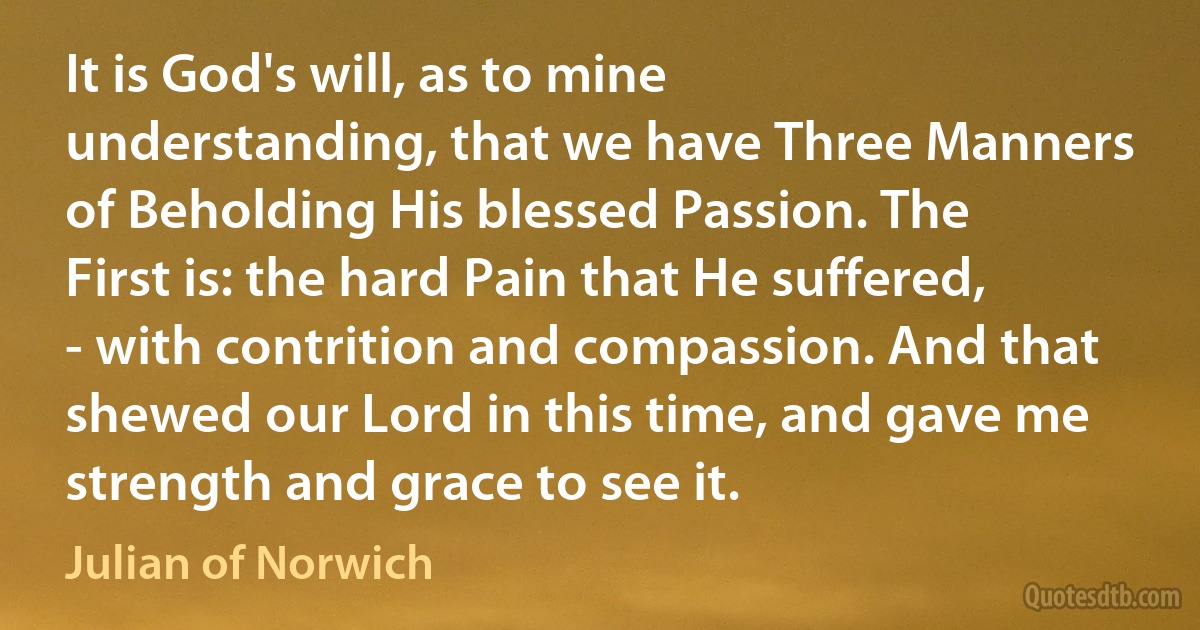 It is God's will, as to mine understanding, that we have Three Manners of Beholding His blessed Passion. The First is: the hard Pain that He suffered, - with contrition and compassion. And that shewed our Lord in this time, and gave me strength and grace to see it. (Julian of Norwich)