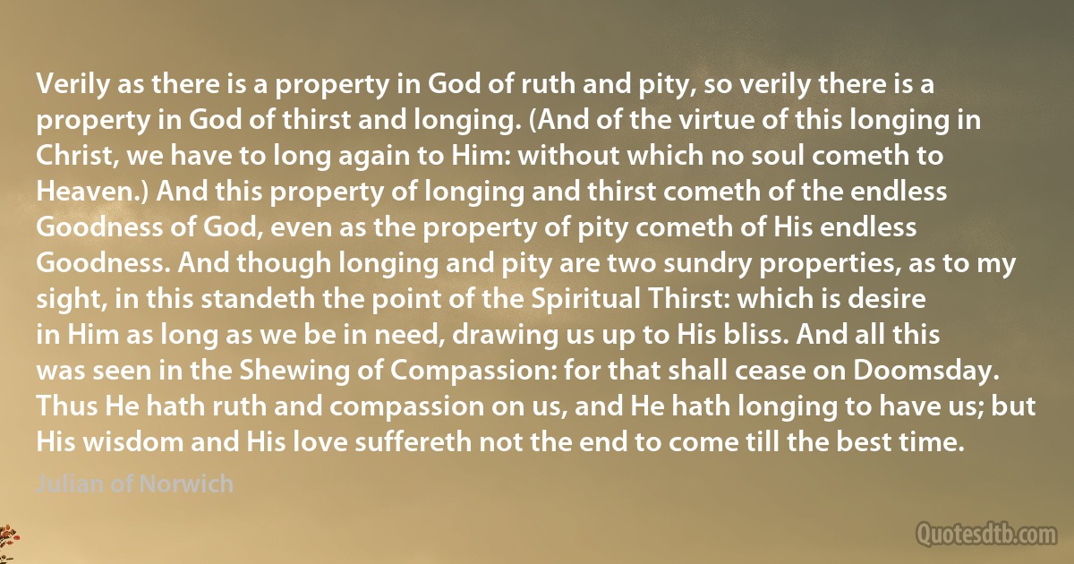 Verily as there is a property in God of ruth and pity, so verily there is a property in God of thirst and longing. (And of the virtue of this longing in Christ, we have to long again to Him: without which no soul cometh to Heaven.) And this property of longing and thirst cometh of the endless Goodness of God, even as the property of pity cometh of His endless Goodness. And though longing and pity are two sundry properties, as to my sight, in this standeth the point of the Spiritual Thirst: which is desire in Him as long as we be in need, drawing us up to His bliss. And all this was seen in the Shewing of Compassion: for that shall cease on Doomsday.
Thus He hath ruth and compassion on us, and He hath longing to have us; but His wisdom and His love suffereth not the end to come till the best time. (Julian of Norwich)