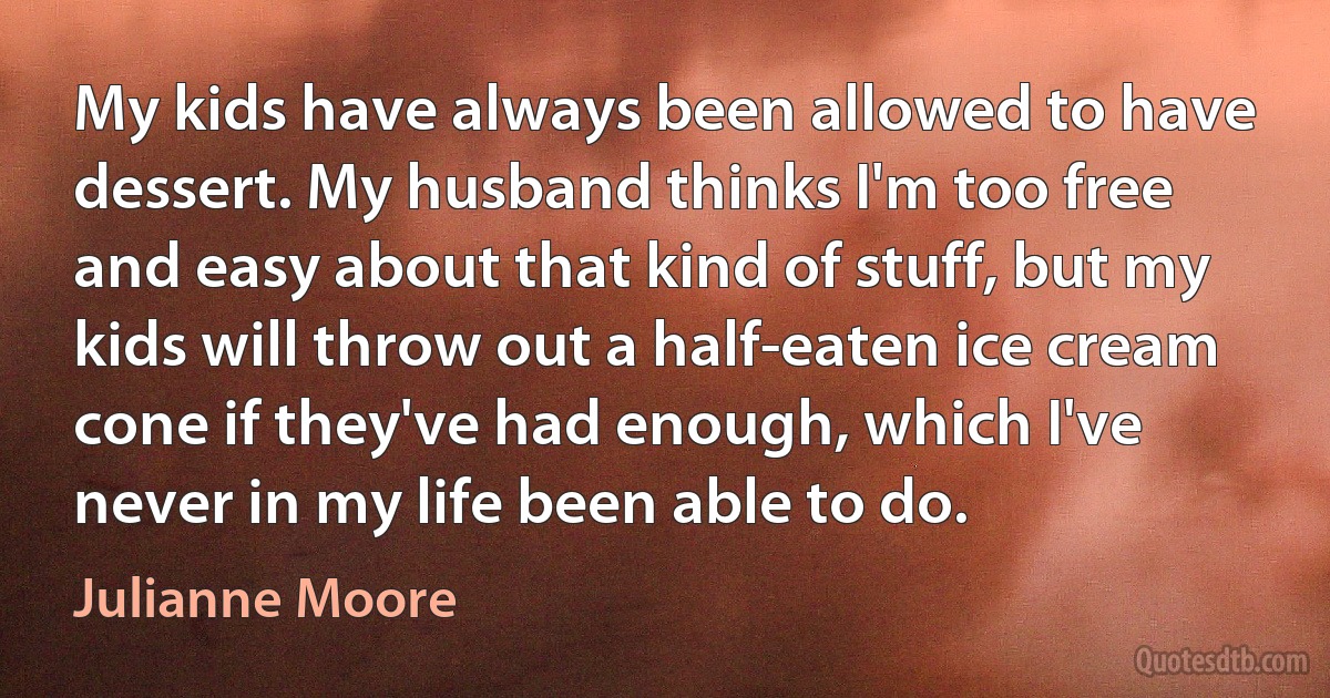 My kids have always been allowed to have dessert. My husband thinks I'm too free and easy about that kind of stuff, but my kids will throw out a half-eaten ice cream cone if they've had enough, which I've never in my life been able to do. (Julianne Moore)