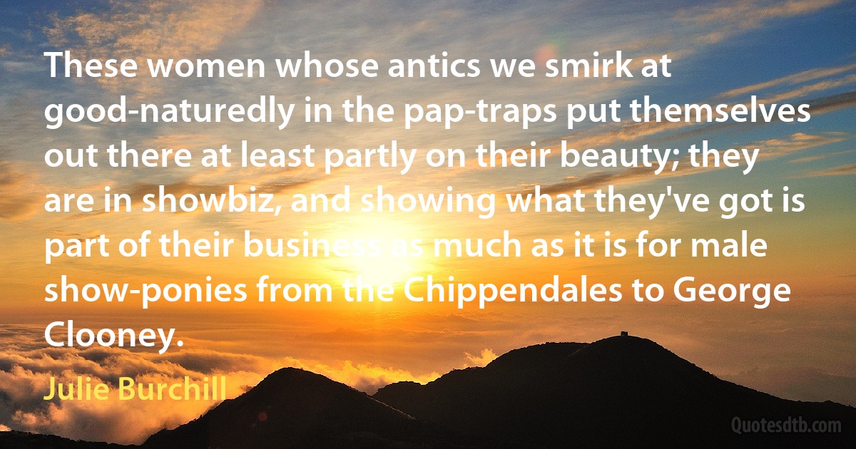 These women whose antics we smirk at good-naturedly in the pap-traps put themselves out there at least partly on their beauty; they are in showbiz, and showing what they've got is part of their business as much as it is for male show-ponies from the Chippendales to George Clooney. (Julie Burchill)