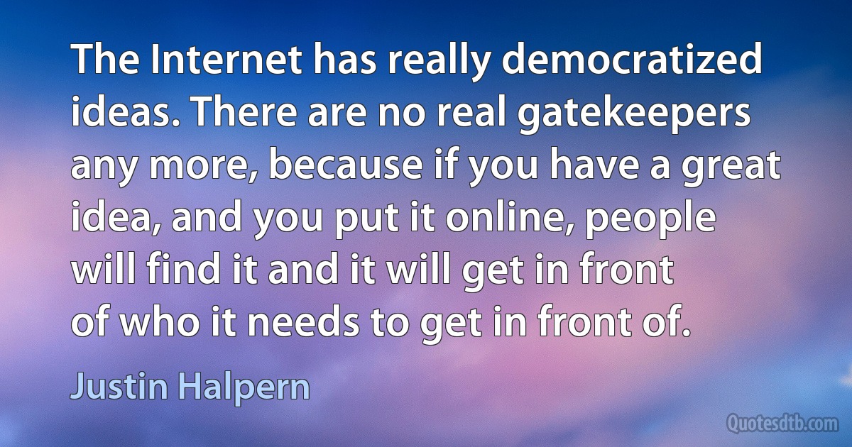 The Internet has really democratized ideas. There are no real gatekeepers any more, because if you have a great idea, and you put it online, people will find it and it will get in front of who it needs to get in front of. (Justin Halpern)