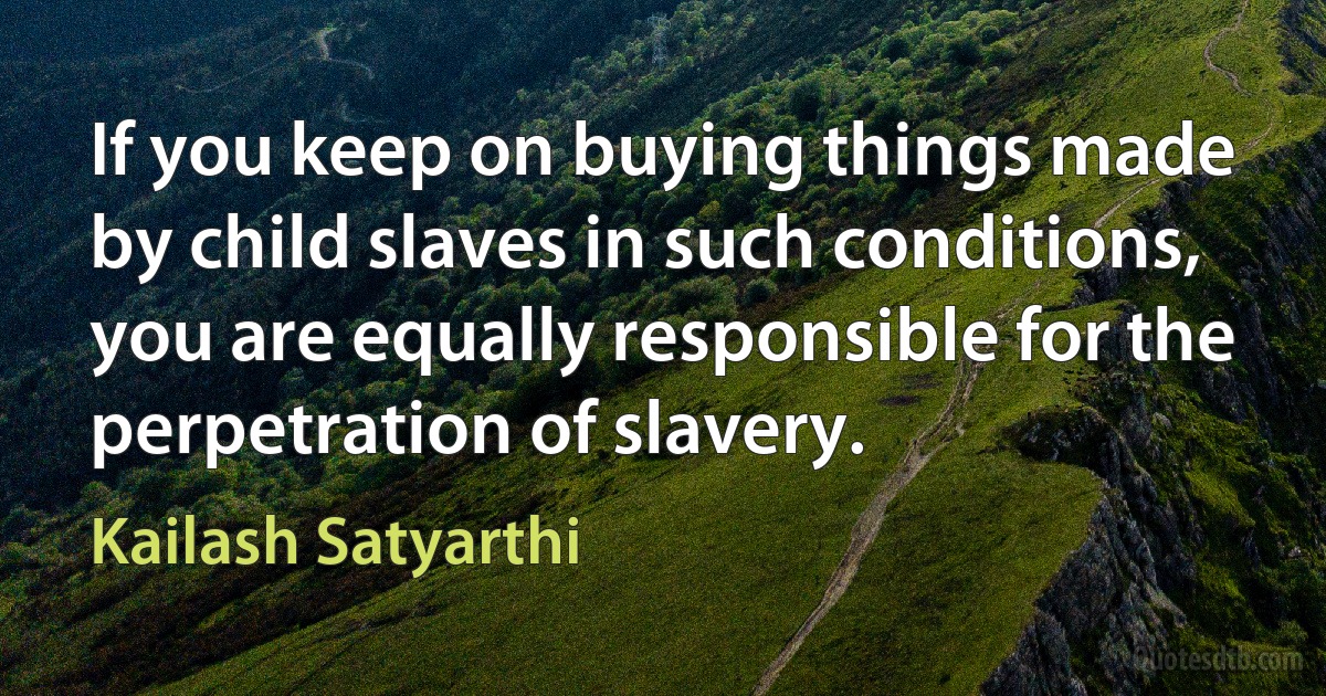 If you keep on buying things made by child slaves in such conditions, you are equally responsible for the perpetration of slavery. (Kailash Satyarthi)