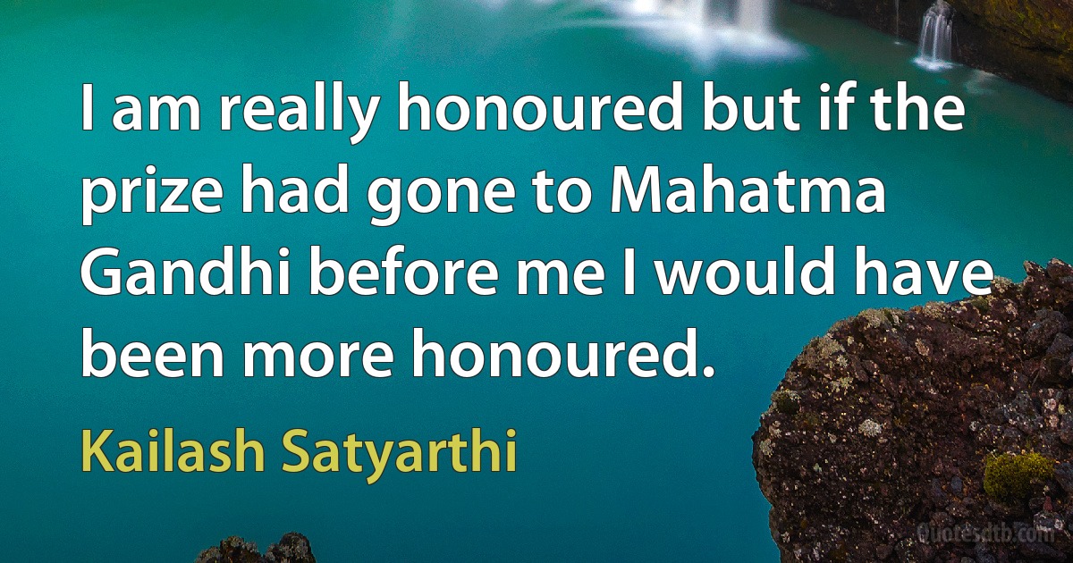 I am really honoured but if the prize had gone to Mahatma Gandhi before me I would have been more honoured. (Kailash Satyarthi)