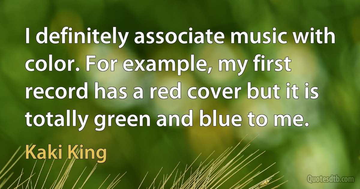 I definitely associate music with color. For example, my first record has a red cover but it is totally green and blue to me. (Kaki King)