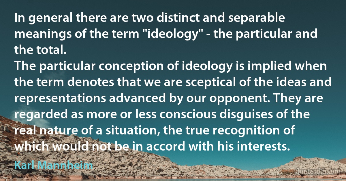 In general there are two distinct and separable meanings of the term "ideology" - the particular and the total.
The particular conception of ideology is implied when the term denotes that we are sceptical of the ideas and representations advanced by our opponent. They are regarded as more or less conscious disguises of the real nature of a situation, the true recognition of which would not be in accord with his interests. (Karl Mannheim)