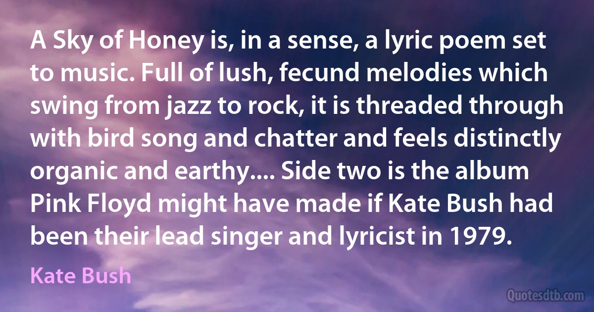 A Sky of Honey is, in a sense, a lyric poem set to music. Full of lush, fecund melodies which swing from jazz to rock, it is threaded through with bird song and chatter and feels distinctly organic and earthy.... Side two is the album Pink Floyd might have made if Kate Bush had been their lead singer and lyricist in 1979. (Kate Bush)